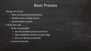 Basic Process
•Design the circuit:
– What are electrical requirements .
– Identify inputs (analog inputs)
– Identify digital outputs
• Write the code
– Build incrementally
• Get the simplest piece to work first
• Add complexity and test at each stage
• Save and Backup frequently
– Comment liberally
 