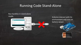 Running Code Stand-Alone
Arduino interact with its
environment and runs on
battery power .
Run Aurdino in stand alone
mode.
 