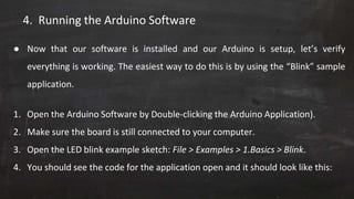 4. Running the Arduino Software
● Now that our software is installed and our Arduino is setup, let’s verify
everything is working. The easiest way to do this is by using the “Blink” sample
application.
1. Open the Arduino Software by Double-clicking the Arduino Application).
2. Make sure the board is still connected to your computer.
3. Open the LED blink example sketch: File > Examples > 1.Basics > Blink.
4. You should see the code for the application open and it should look like this:
 