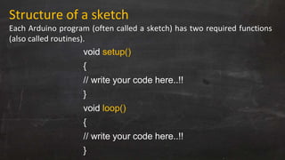 Structure of a sketch
Each Arduino program (often called a sketch) has two required functions
(also called routines).
void setup()
{
// write your code here..!!
}
void loop()
{
// write your code here..!!
}
 