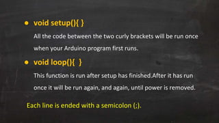 ● void setup(){ }
All the code between the two curly brackets will be run once
when your Arduino program first runs.
● void loop(){ }
This function is run after setup has finished.After it has run
once it will be run again, and again, until power is removed.
Each line is ended with a semicolon (;).
 