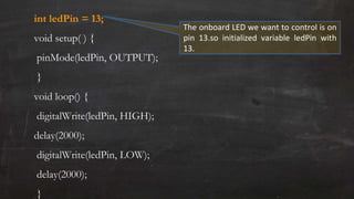 int ledPin = 13;
void setup( ) {
pinMode(ledPin, OUTPUT);
}
void loop() {
digitalWrite(ledPin, HIGH);
delay(2000);
digitalWrite(ledPin, LOW);
delay(2000);
}
The onboard LED we want to control is on
pin 13.so initialized variable ledPin with
13.
 