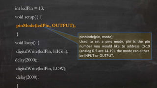 int ledPin = 13;
void setup( ) {
pinMode(ledPin, OUTPUT);
}
void loop() {
digitalWrite(ledPin, HIGH);
delay(2000);
digitalWrite(ledPin, LOW);
delay(2000);
}
pinMode(pin, mode);
Used to set a pins mode, pin is the pin
number you would like to address (0-19
(analog 0-5 are 14-19). the mode can either
be INPUT or OUTPUT.
 