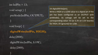 int ledPin = 13;
void setup( ) {
pinMode(ledPin, OUTPUT);
}
void loop() {
digitalWrite(ledPin, HIGH);
delay(2000);
digitalWrite(ledPin, LOW);
delay(2000);
}
int digitalWrite(pin);
Write a HIGH or a LOW value to a digital pin.If the
pin has been configured as an OUTPUT with
pinMode(), its voltage will be set to the
corresponding value: 5V (or 3.3V on 3.3V boards)
for HIGH, 0V (ground) for LOW.
 