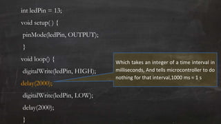 int ledPin = 13;
void setup( ) {
pinMode(ledPin, OUTPUT);
}
void loop() {
digitalWrite(ledPin, HIGH);
delay(2000);
digitalWrite(ledPin, LOW);
delay(2000);
}
Which takes an integer of a time interval in
milliseconds, And tells microcontroller to do
nothing for that interval,1000 ms = 1 s
 