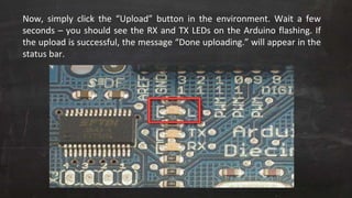 Now, simply click the “Upload” button in the environment. Wait a few
seconds – you should see the RX and TX LEDs on the Arduino flashing. If
the upload is successful, the message “Done uploading.” will appear in the
status bar.
 