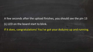 A few seconds after the upload finishes, you should see the pin 13
(L) LED on the board start to blink.
If it does, congratulations! You’ve got your Arduino up and running.
 