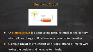 Electronic Circuit
● An electric circuit is a conducting path, external to the battery,
which allows charge to flow from one terminal to the other.
● A simple circuit might consist of a single strand of metal wire
linking the positive and negative terminals.
 