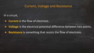 Current, Voltage and Resistance
In a circuit,
● Current is the flow of electrons.
● Voltage is the electrical potential difference between two points.
● Resistance is something that resists the flow of electrons.
 