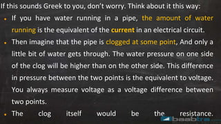If this sounds Greek to you, don’t worry. Think about it this way:
● If you have water running in a pipe, the amount of water
running is the equivalent of the current in an electrical circuit.
● Then imagine that the pipe is clogged at some point, And only a
little bit of water gets through. The water pressure on one side
of the clog will be higher than on the other side. This difference
in pressure between the two points is the equivalent to voltage.
You always measure voltage as a voltage difference between
two points.
● The clog itself would be the resistance.
 