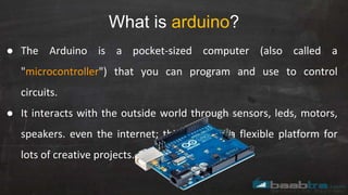 What is arduino?
● The Arduino is a pocket-sized computer (also called a
"microcontroller") that you can program and use to control
circuits.
● It interacts with the outside world through sensors, leds, motors,
speakers. even the internet; this makes it a flexible platform for
lots of creative projects.
 
