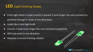 LED (Light Emitting Diode)
● Emits light when a small current is passed 2 (one longer this one connects to
positive) through it. (only in one direction).
● Looks like a mini light bulb.
● Consist 2 leads (one longer this one connects to positive).
● Will only work in one direction.
● Requires a current limiting resistor.
 