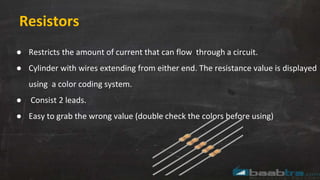 Resistors
● Restricts the amount of current that can flow through a circuit.
● Cylinder with wires extending from either end. The resistance value is displayed
using a color coding system.
● Consist 2 leads.
● Easy to grab the wrong value (double check the colors before using)
 