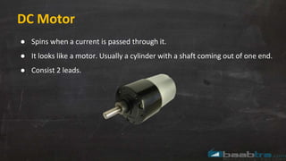DC Motor
● Spins when a current is passed through it.
● It looks like a motor. Usually a cylinder with a shaft coming out of one end.
● Consist 2 leads.
 