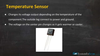 Temperature Sensor
● Changes its voltage output depending on the temperature of the
component.The outside leg connect to power and ground.
● The voltage on the center pin changes as it gets warmer or cooler.
 