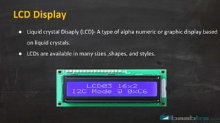 LCD Display
● Liquid crystal Disaply (LCD)- A type of alpha numeric or graphic display based
on liquid crystals.
● LCDs are available in many sizes ,shapes, and styles.
 