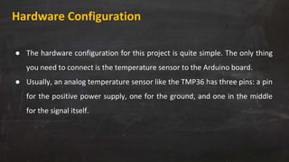 Hardware Configuration
● The hardware configuration for this project is quite simple. The only thing
you need to connect is the temperature sensor to the Arduino board.
● Usually, an analog temperature sensor like the TMP36 has three pins: a pin
for the positive power supply, one for the ground, and one in the middle
for the signal itself.
 