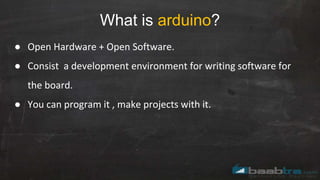 What is arduino?
● Open Hardware + Open Software.
● Consist a development environment for writing software for
the board.
● You can program it , make projects with it.
 