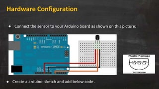Hardware Configuration
● Connect the sensor to your Arduino board as shown on this picture:
● Create a arduino sketch and add below code .
 