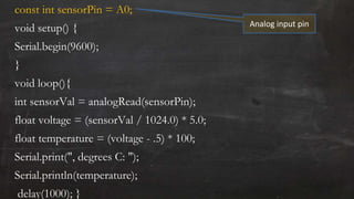 const int sensorPin = A0;
void setup() {
Serial.begin(9600);
}
void loop(){
int sensorVal = analogRead(sensorPin);
float voltage = (sensorVal / 1024.0) * 5.0;
float temperature = (voltage - .5) * 100;
Serial.print(", degrees C: ");
Serial.println(temperature);
delay(1000); }
Analog input pin
 