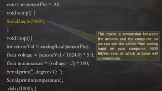 const int sensorPin = A0;
void setup() {
Serial.begin(9600);
}
void loop(){
int sensorVal = analogRead(sensorPin);
float voltage = (sensorVal / 1024.0) * 5.0;
float temperature = (voltage - .5) * 100;
Serial.print(", degrees C: ");
Serial.println(temperature);
delay(1000); }
This opens a connection between
the arduino and the computer. so
we can see the values from analog
input on your computer. 9600
bit/sec rate at which arduino will
communicate .
 