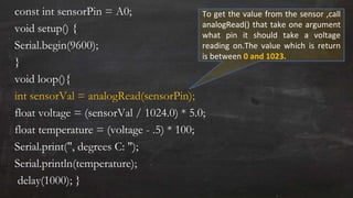 const int sensorPin = A0;
void setup() {
Serial.begin(9600);
}
void loop(){
int sensorVal = analogRead(sensorPin);
float voltage = (sensorVal / 1024.0) * 5.0;
float temperature = (voltage - .5) * 100;
Serial.print(", degrees C: ");
Serial.println(temperature);
delay(1000); }
To get the value from the sensor ,call
analogRead() that take one argument
what pin it should take a voltage
reading on.The value which is return
is between 0 and 1023.
 