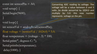 const int sensorPin = A0;
void setup() {
Serial.begin(9600);
}
void loop(){
int sensorVal = analogRead(sensorPin);
float voltage = (sensorVal / 1024.0) * 5.0;
float temperature = (voltage - .5) * 100;
Serial.print(", degrees C: ");
Serial.println(temperature);
delay(1000); }
Converting ADC reading to voltage. The
voltage will be a value between 0 and 5
volts ,So divide sensorVal by 1024.0 and
multiply by 5.0. this new number
represents voltage on the pin.
 