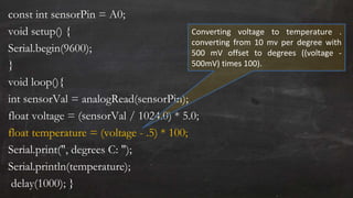 const int sensorPin = A0;
void setup() {
Serial.begin(9600);
}
void loop(){
int sensorVal = analogRead(sensorPin);
float voltage = (sensorVal / 1024.0) * 5.0;
float temperature = (voltage - .5) * 100;
Serial.print(", degrees C: ");
Serial.println(temperature);
delay(1000); }
Converting voltage to temperature .
converting from 10 mv per degree with
500 mV offset to degrees ((voltage -
500mV) times 100).
 