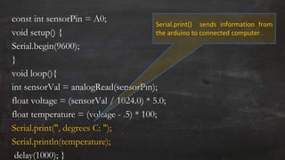 const int sensorPin = A0;
void setup() {
Serial.begin(9600);
}
void loop(){
int sensorVal = analogRead(sensorPin);
float voltage = (sensorVal / 1024.0) * 5.0;
float temperature = (voltage - .5) * 100;
Serial.print(", degrees C: ");
Serial.println(temperature);
delay(1000); }
Serial.print() sends information from
the arduino to connected computer .
 
