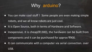 Why arduino?
● You can make cool stuff ! Some people are even making simple
robots, and we all know robots are just cool.
● It is Open Source, both in terms of Hardware and Software.
● Inexpensive. It is cheap(रु1300), the hardware can be built from
components and it can be purchased for approx रु900.
● It can communicate with a computer via serial connection. over
USB.
 