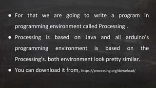● For that we are going to write a program in
programming environment called Processing .
● Processing is based on Java and all arduino’s
programming environment is based on the
Processing's. both environment look pretty similar.
● You can download it from, https://processing.org/download/
 
