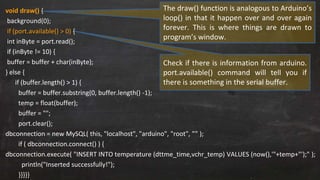 void draw() {
background(0);
if (port.available() > 0) {
int inByte = port.read();
if (inByte != 10) {
buffer = buffer + char(inByte);
} else {
if (buffer.length() > 1) {
buffer = buffer.substring(0, buffer.length() -1);
temp = float(buffer);
buffer = "";
port.clear();
dbconnection = new MySQL( this, "localhost", "arduino", "root", ”” );
if ( dbconnection.connect() ) {
dbconnection.execute( "INSERT INTO temperature (dttme_time,vchr_temp) VALUES (now(),'"+temp+"');" );
println("Inserted successfully!");
}}}}}
Check if there is information from arduino.
port.available() command will tell you if
there is something in the serial buffer.
The draw() function is analogous to Arduino’s
loop() in that it happen over and over again
forever. This is where things are drawn to
program’s window.
 