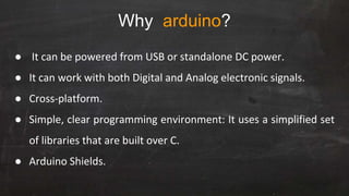 Why arduino?
● It can be powered from USB or standalone DC power.
● It can work with both Digital and Analog electronic signals.
● Cross-platform.
● Simple, clear programming environment: It uses a simplified set
of libraries that are built over C.
● Arduino Shields.
 
