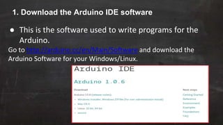 1. Download the Arduino IDE software
● This is the software used to write programs for the
Arduino.
Go to http://arduino.cc/en/Main/Software and download the
Arduino Software for your Windows/Linux.
 
