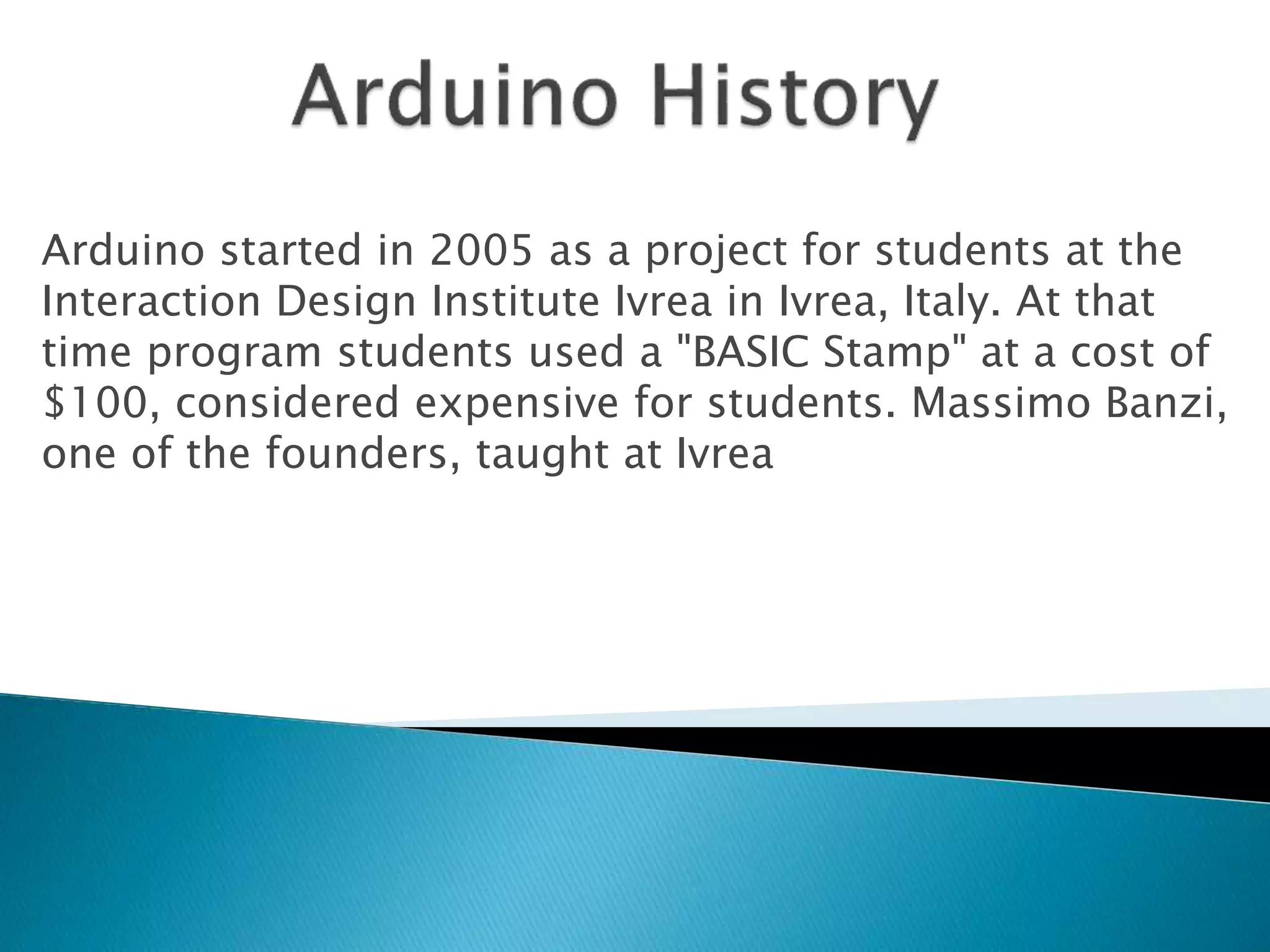 Arduino started in 2005 as a project for students at the
Interaction Design Institute Ivrea in Ivrea, Italy. At that
time program students used a "BASIC Stamp" at a cost of
$100, considered expensive for students. Massimo Banzi,
one of the founders, taught at Ivrea
