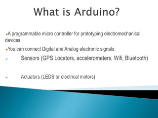 A programmable micro controller for prototyping electromechanical
devices
You can connect Digital and Analog electronic signals:
 Sensors (GPS Locators, accelerometers, Wifi, Bluetooth)
 Actuators (LEDS or electrical motors)
 