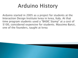Arduino started in 2005 as a project for students at the
Interaction Design Institute Ivrea in Ivrea, Italy. At that
time program students used a "BASIC Stamp" at a cost of
$100, considered expensive for students. Massimo Banzi,
one of the founders, taught at Ivrea
 