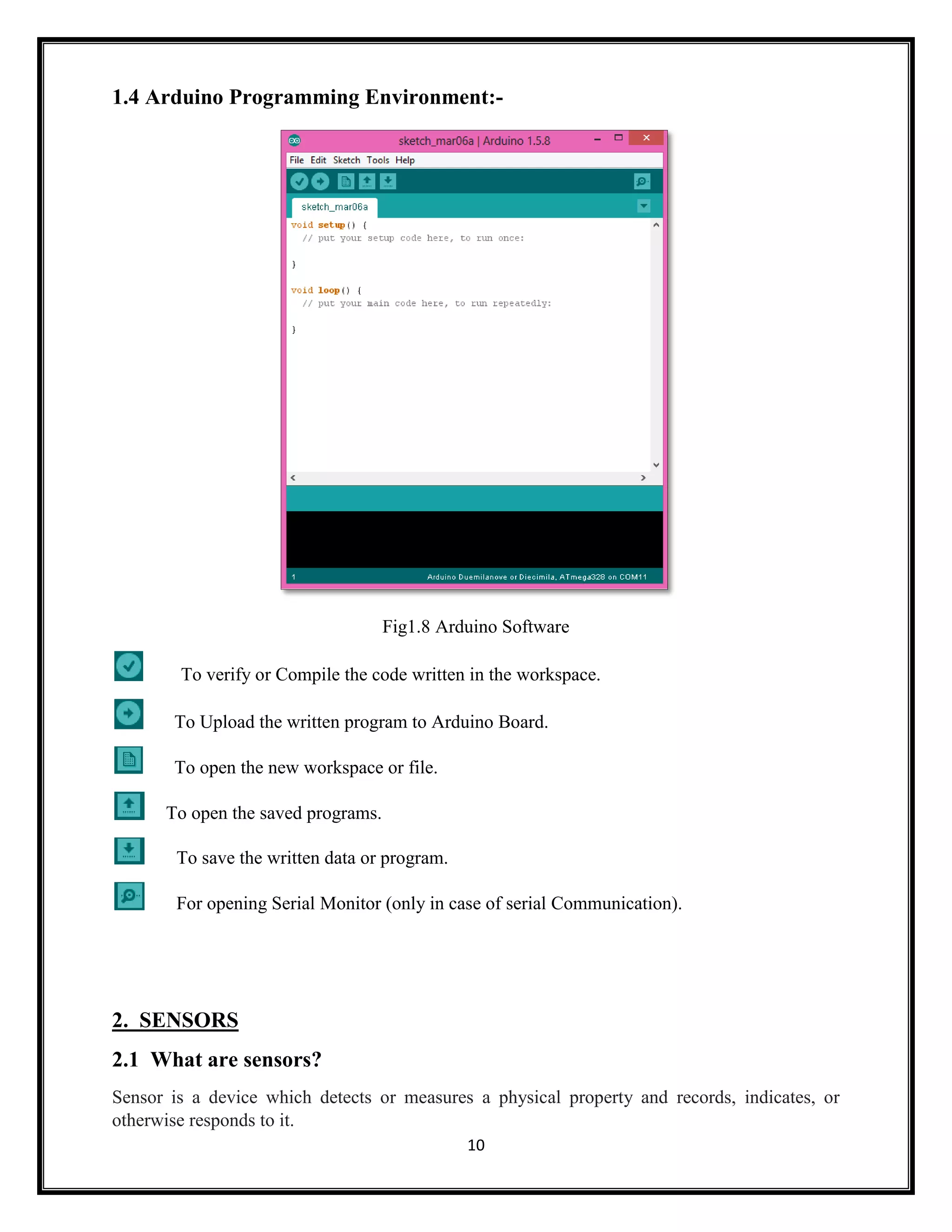 10 1.4 Arduino Programming Environment:- Fig1.8 Arduino Software To verify or Compile the code written in the workspace. To Upload the written program to Arduino Board. To open the new workspace or file. To open the saved programs. To save the written data or program. For opening Serial Monitor (only in case of serial Communication). 2. SENSORS 2.1 What are sensors? Sensor is a device which detects or measures a physical property and records, indicates, or otherwise responds to it. 
