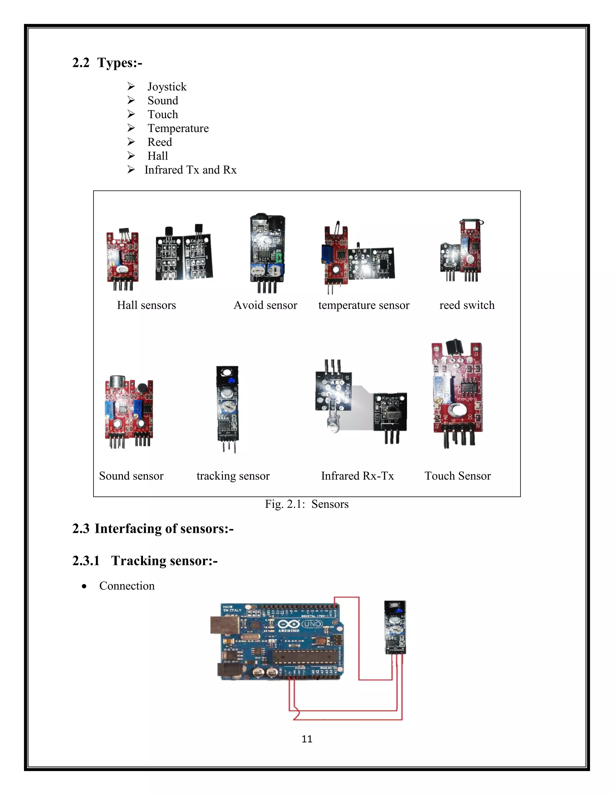 11 2.2 Types:-  Joystick  Sound  Touch  Temperature  Reed  Hall  Infrared Tx and Rx Hall sensors Avoid sensor temperature sensor reed switch Sound sensor tracking sensor Infrared Rx-Tx Touch Sensor Fig. 2.1: Sensors 2.3 Interfacing of sensors:- 2.3.1 Tracking sensor:-  Connection 