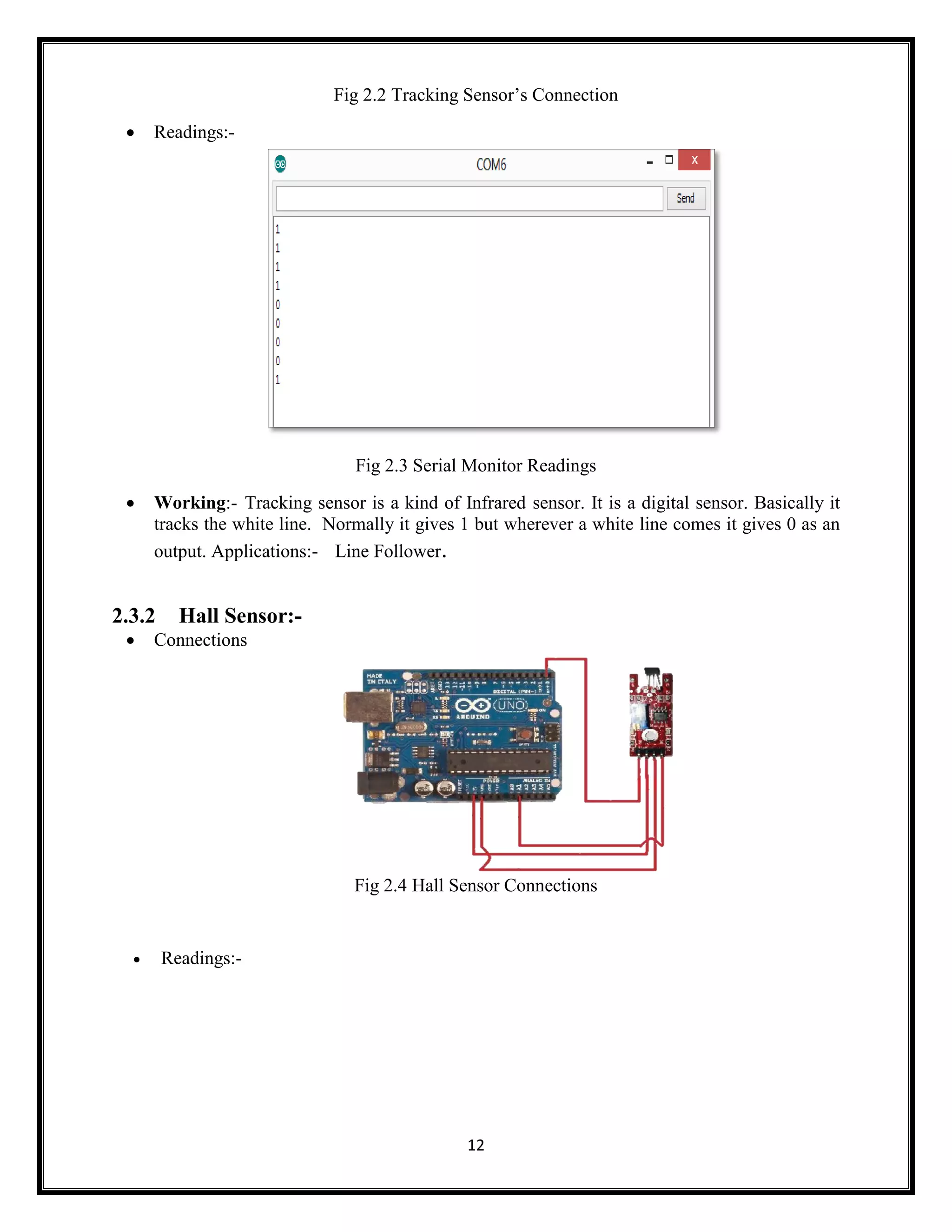 12 Fig 2.2 Tracking Sensor’s Connection  Readings:- Fig 2.3 Serial Monitor Readings  Working:- Tracking sensor is a kind of Infrared sensor. It is a digital sensor. Basically it tracks the white line. Normally it gives 1 but wherever a white line comes it gives 0 as an output. Applications:- Line Follower. 2.3.2 Hall Sensor:-  Connections Fig 2.4 Hall Sensor Connections  Readings:- 