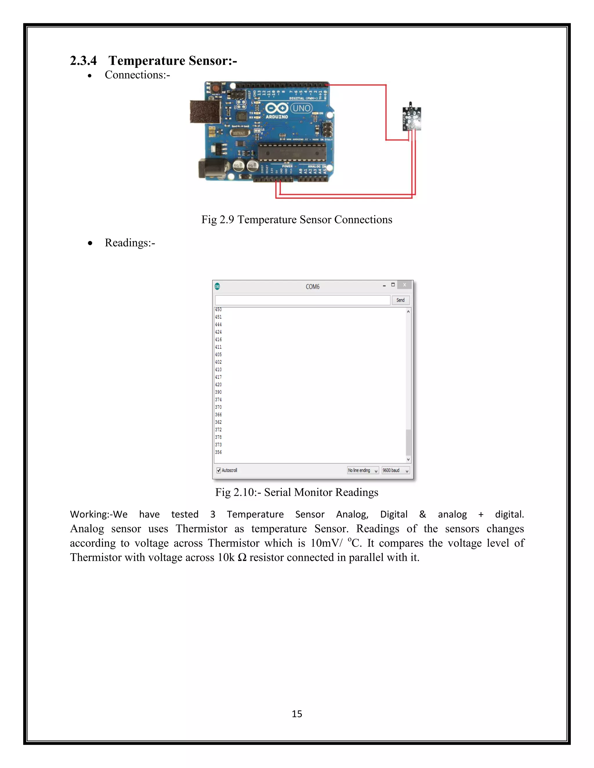 15 2.3.4 Temperature Sensor:-  Connections:- Fig 2.9 Temperature Sensor Connections  Readings:- Fig 2.10:- Serial Monitor Readings Working:-We have tested 3 Temperature Sensor Analog, Digital & analog + digital. Analog sensor uses Thermistor as temperature Sensor. Readings of the sensors changes according to voltage across Thermistor which is 10mV/ o C. It compares the voltage level of Thermistor with voltage across 10k Ω resistor connected in parallel with it. 