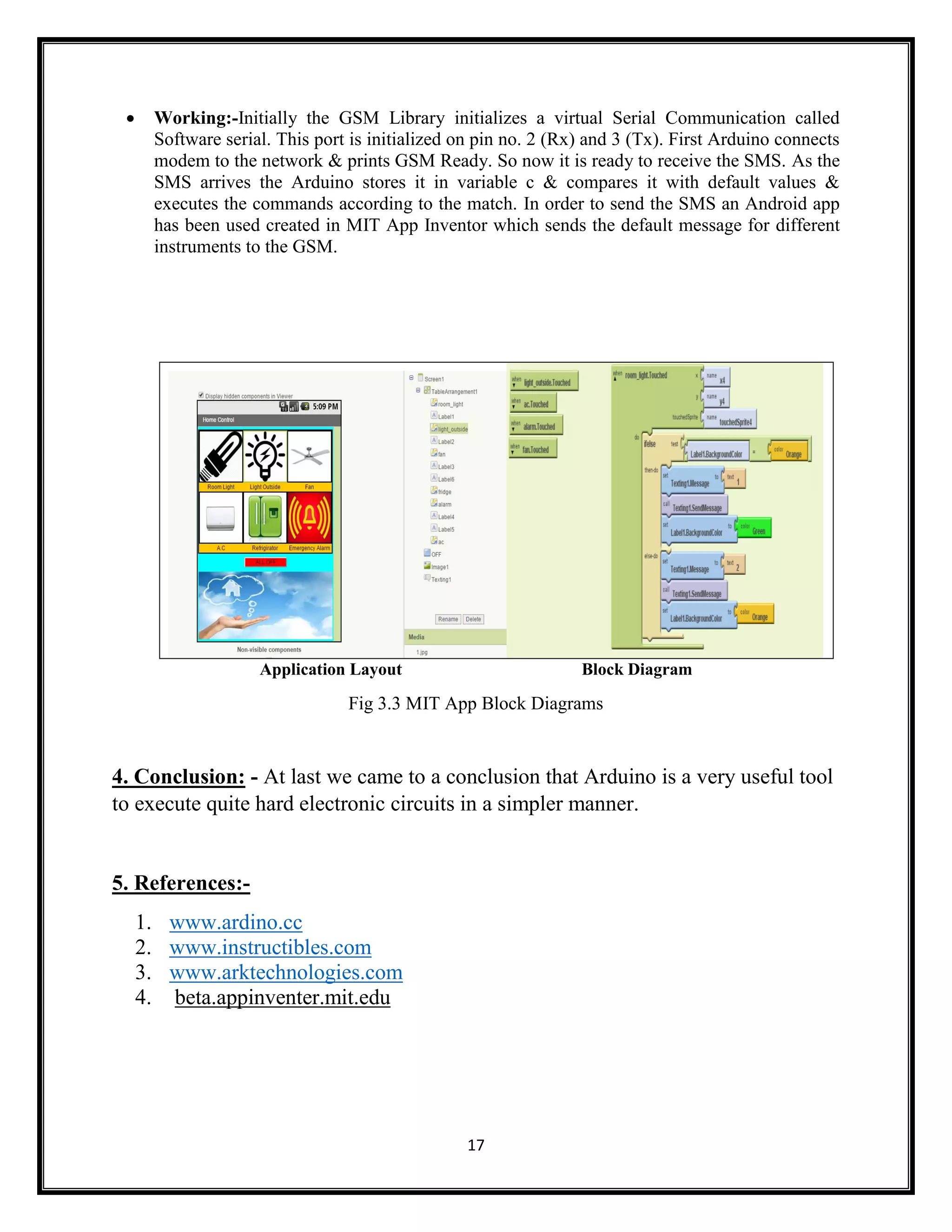 17  Working:-Initially the GSM Library initializes a virtual Serial Communication called Software serial. This port is initialized on pin no. 2 (Rx) and 3 (Tx). First Arduino connects modem to the network & prints GSM Ready. So now it is ready to receive the SMS. As the SMS arrives the Arduino stores it in variable c & compares it with default values & executes the commands according to the match. In order to send the SMS an Android app has been used created in MIT App Inventor which sends the default message for different instruments to the GSM. Application Layout Block Diagram Fig 3.3 MIT App Block Diagrams 4. Conclusion: - At last we came to a conclusion that Arduino is a very useful tool to execute quite hard electronic circuits in a simpler manner. 5. References:- 1. www.ardino.cc 2. www.instructibles.com 3. www.arktechnologies.com 4. beta.appinventer.mit.edu 