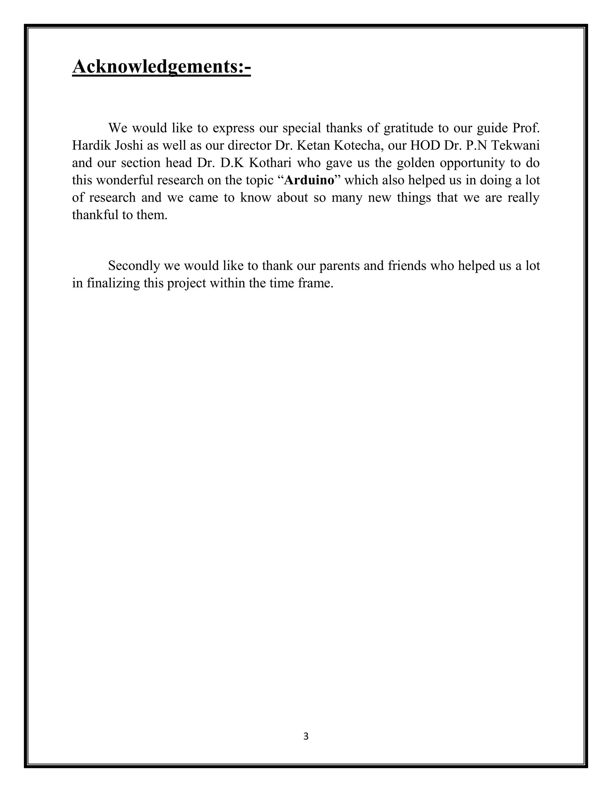 3 Acknowledgements:- We would like to express our special thanks of gratitude to our guide Prof. Hardik Joshi as well as our director Dr. Ketan Kotecha, our HOD Dr. P.N Tekwani and our section head Dr. D.K Kothari who gave us the golden opportunity to do this wonderful research on the topic “Arduino” which also helped us in doing a lot of research and we came to know about so many new things that we are really thankful to them. Secondly we would like to thank our parents and friends who helped us a lot in finalizing this project within the time frame. 