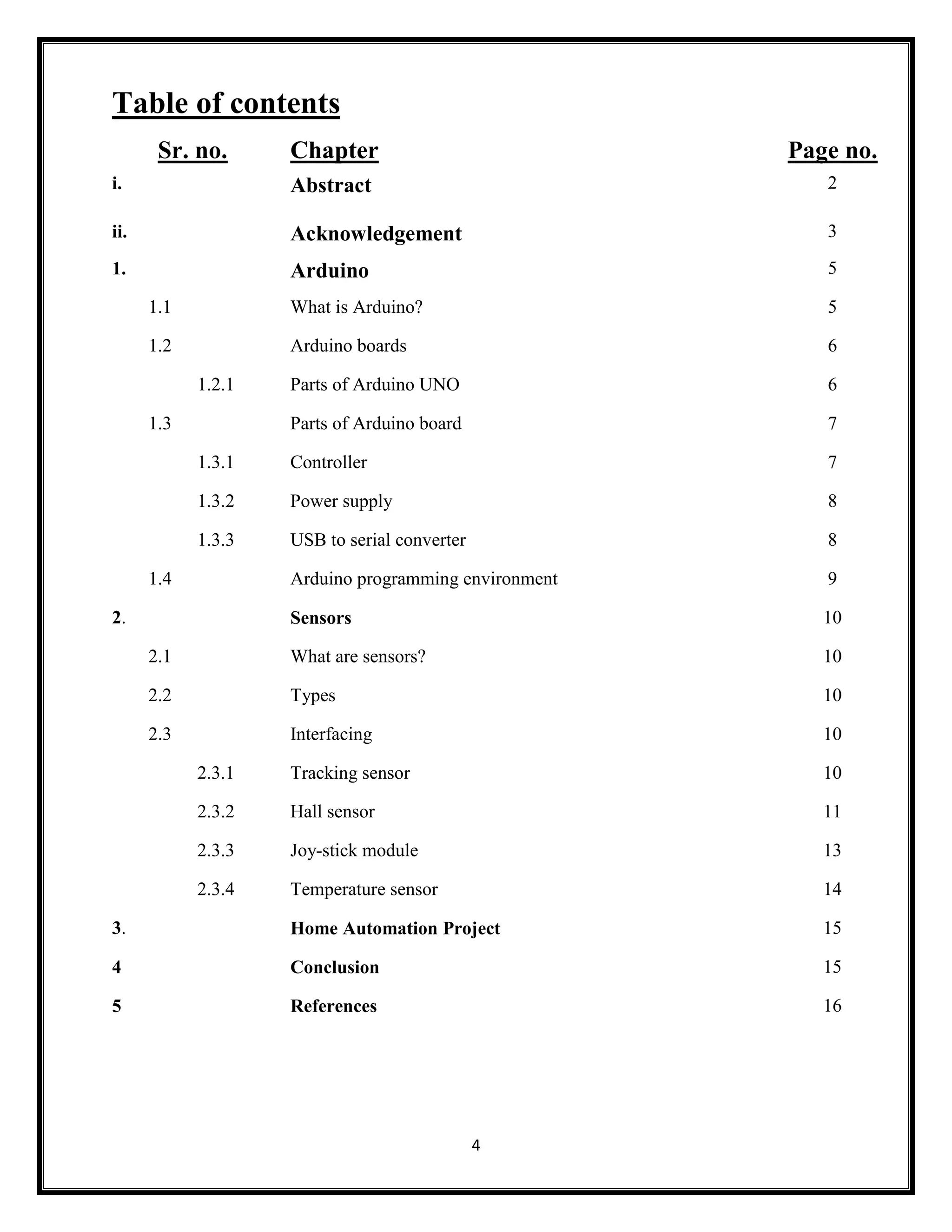 4 Table of contents Sr. no. Chapter Page no. i. Abstract 2 ii. Acknowledgement 3 1. Arduino 5 1.1 What is Arduino? 5 1.2 Arduino boards 6 1.2.1 Parts of Arduino UNO 6 1.3 Parts of Arduino board 7 1.3.1 Controller 7 1.3.2 Power supply 8 1.3.3 USB to serial converter 8 1.4 Arduino programming environment 9 2. Sensors 10 2.1 What are sensors? 10 2.2 Types 10 2.3 Interfacing 10 2.3.1 Tracking sensor 10 2.3.2 Hall sensor 11 2.3.3 Joy-stick module 13 2.3.4 Temperature sensor 14 3. Home Automation Project 15 4 Conclusion 15 5 References 16 