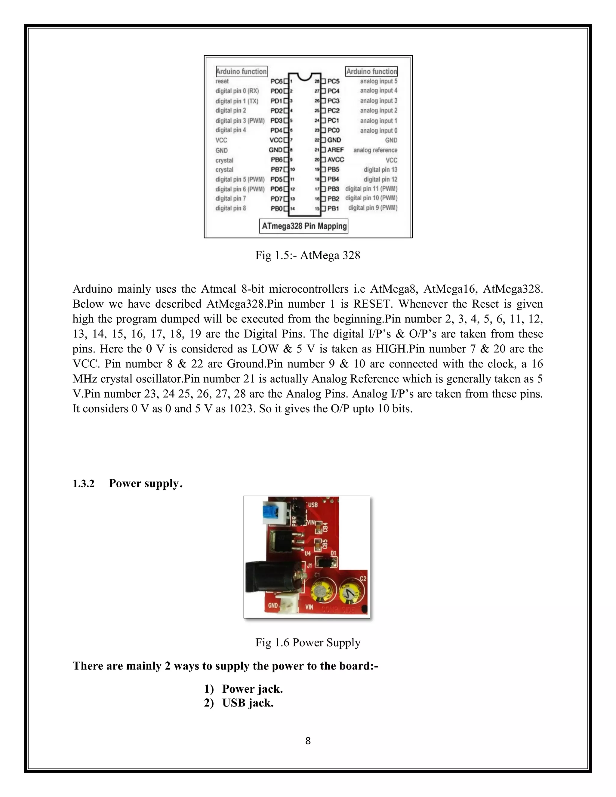 8 Fig 1.5:- AtMega 328 Arduino mainly uses the Atmeal 8-bit microcontrollers i.e AtMega8, AtMega16, AtMega328. Below we have described AtMega328.Pin number 1 is RESET. Whenever the Reset is given high the program dumped will be executed from the beginning.Pin number 2, 3, 4, 5, 6, 11, 12, 13, 14, 15, 16, 17, 18, 19 are the Digital Pins. The digital I/P’s & O/P’s are taken from these pins. Here the 0 V is considered as LOW & 5 V is taken as HIGH.Pin number 7 & 20 are the VCC. Pin number 8 & 22 are Ground.Pin number 9 & 10 are connected with the clock, a 16 MHz crystal oscillator.Pin number 21 is actually Analog Reference which is generally taken as 5 V.Pin number 23, 24 25, 26, 27, 28 are the Analog Pins. Analog I/P’s are taken from these pins. It considers 0 V as 0 and 5 V as 1023. So it gives the O/P upto 10 bits. 1.3.2 Power supply. Fig 1.6 Power Supply There are mainly 2 ways to supply the power to the board:- 1) Power jack. 2) USB jack. 