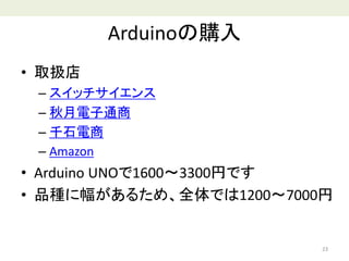 Arduinoの購入
• 取扱店
– スイッチサイエンス
– 秋月電子通商
– 千石電商
– Amazon
• Arduino UNOで1600～3300円です
• 品種に幅があるため、全体では1200～7000円
23
 