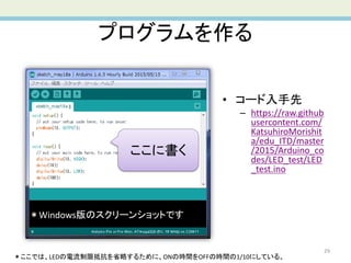 プログラムを作る
29
• コード入手先
– https://raw.github
usercontent.com/
KatsuhiroMorishit
a/edu_ITD/master
/2015/Arduino_co
des/LED_test/LED
_test.ino
＊ここでは、LEDの電流制限抵抗を省略するために、ONの時間をOFFの時間の1/10にしている。
＊Windows版のスクリーンショットです
ここに書く
 