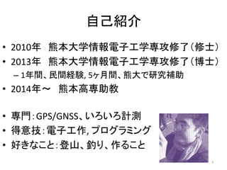 自己紹介
• 2010年 熊本大学情報電子工学専攻修了（修士）
• 2013年 熊本大学情報電子工学専攻修了（博士）
– 1年間、民間経験, 5ヶ月間、熊大で研究補助
• 2014年～ 熊本高専助教
• 専門：GPS/GNSS、いろいろ計測
•...
