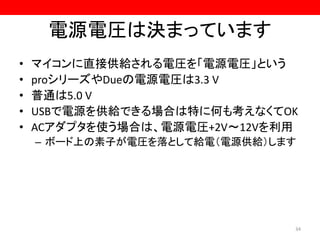 電源電圧は決まっています
• マイコンに直接供給される電圧を「電源電圧」という
• proシリーズやDueの電源電圧は3.3 V
• 普通は5.0 V
• USBで電源を供給できる場合は特に何も考えなくてOK
• ACアダプタを使う場合は、電源電圧+2V～12Vを利用
– ボード上の素子が電圧を落として給電（電源供給）します
34
 