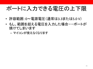ポートに入力できる電圧の上下限
• 許容範囲：0～電源電圧（通常は3.3または5.0 V）
• もし、範囲を超える電圧を入力した場合・・・ポートが
焼けてしまいます
– マイコンが使えなくなります
35
 